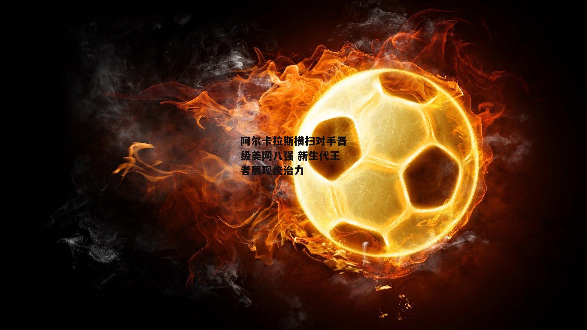 阿尔卡拉斯横扫对手晋级美网八强 新生代王者展现统治力