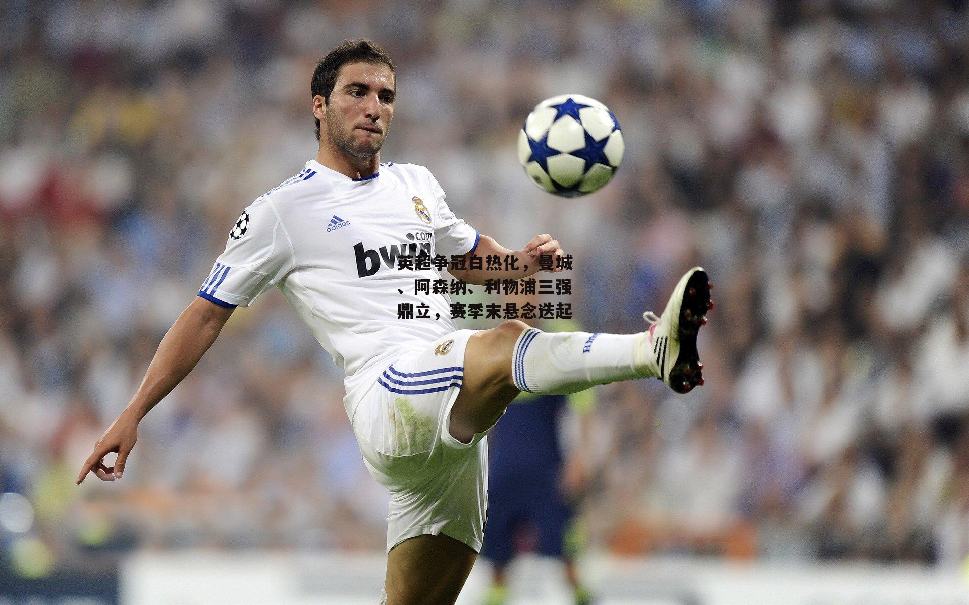 英超争冠白热化,曼城、阿森纳、利物浦三强鼎立,赛季末悬念迭起