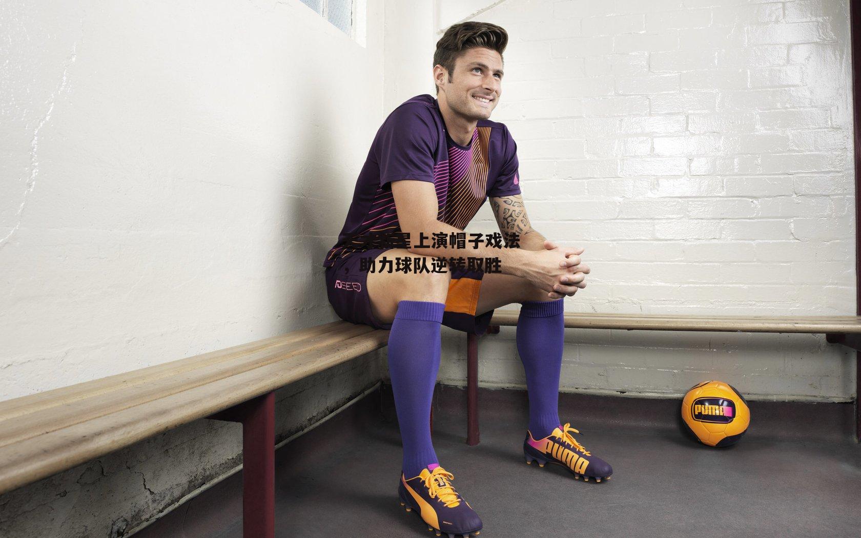 天才新星上演帽子戏法,助力球队逆转取胜